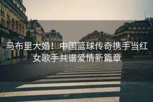 馬布里大婚！中國籃球傳奇攜手當紅女歌手共譜愛情新篇章