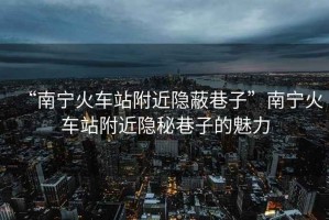“南寧火車站附近隱蔽巷子”南寧火車站附近隱秘巷子的魅力