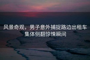 風(fēng)景奇觀，男子意外捕捉路邊出租車集體側(cè)翻驚悚瞬間