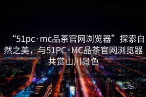 “51pc·mc品茶官網(wǎng)瀏覽器”探索自然之美，與51PC·MC品茶官網(wǎng)瀏覽器共賞山川景色