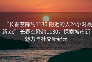 “長春空降約1130.附近的人24小時最新.cc”長春空降約1130，探索城市新魅力與社交新紀元