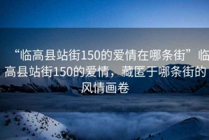 “臨高縣站街150的愛情在哪條街”臨高縣站街150的愛情，藏匿于哪條街的風情畫卷
