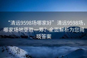 “清遠(yuǎn)9598場哪家好”清遠(yuǎn)9598場，哪家場地更勝一籌？全面解析為您揭曉答案