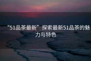 “51品茶最新”探索最新51品茶的魅力與特色