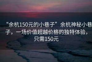 “余杭150元的小巷子”余杭神秘小巷子，一場(chǎng)價(jià)值超越價(jià)格的獨(dú)特體驗(yàn)，只需150元
