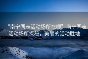“南寧同志活動場所在哪”南寧同志活動場所探秘，美麗的活動勝地