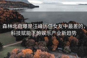 森林北自曝是汪峰歷任女友中最差的，科技賦能下的娛樂產業新趨勢