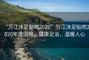“萬江沐足貼吧2020”萬江沐足貼吧2020年度回顧，健康足浴，溫暖人心