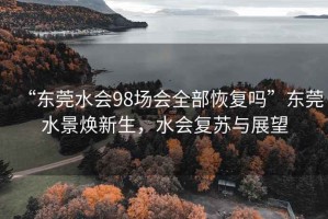 “東莞水會98場會全部恢復嗎”東莞水景煥新生，水會復蘇與展望