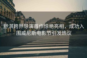 舒淇跨界導演首作驚艷亮相，成功入圍威尼斯電影節引發熱議