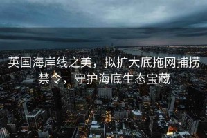 英國海岸線之美，擬擴大底拖網捕撈禁令，守護海底生態寶藏