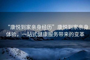 “康悅到家親身經歷”康悅到家親身體驗，一站式健康服務帶來的變革
