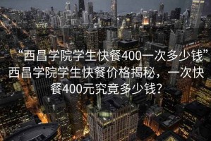 “西昌學院學生快餐400一次多少錢”西昌學院學生快餐價格揭秘，一次快餐400元究竟多少錢？