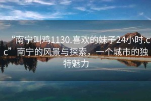 “南寧叫雞1130.喜歡的妹子24小時.cc”南寧的風景與探索，一個城市的獨特魅力
