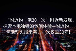 “附近約一泡30一次”附近新發(fā)現(xiàn)，探索本地獨(dú)特的休閑體驗(yàn)—附近約一泡活動(dòng)火爆來(lái)襲，一次僅需30元！