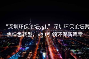 “深圳環保論壇yglt”深圳環保論壇聚焦綠色轉型，yglt引領環保新篇章