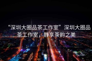 “深圳大圈品茶工作室”深圳大圈品茶工作室，靜享茶韻之美