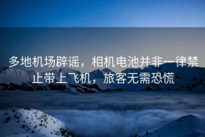 多地機場辟謠，相機電池并非一律禁止帶上飛機，旅客無需恐慌