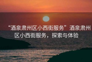 “酒泉肅州區小西街服務”酒泉肅州區小西街服務，探索與體驗
