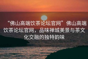 “佛山高端飲茶論壇官網(wǎng)”佛山高端飲茶論壇官網(wǎng)，品味禪城美景與茶文化交融的獨特韻味