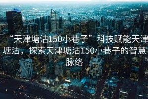“天津塘沽150小巷子”科技賦能天津塘沽，探索天津塘沽150小巷子的智慧脈絡
