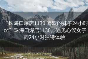 “珠海口爆店1130.喜歡的妹子24小時.cc”珠海口爆店1130，遇見心儀女子的24小時獨特體驗