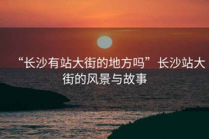 “長沙有站大街的地方嗎”長沙站大街的風景與故事