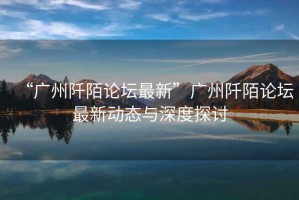 “廣州阡陌論壇最新”廣州阡陌論壇最新動態(tài)與深度探討
