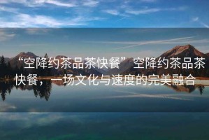 “空降約茶品茶快餐”空降約茶品茶快餐，一場文化與速度的完美融合