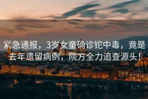 緊急通報，3歲女童確診鉈中毒，竟是去年遺留病例，院方全力追查源頭！