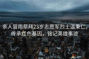 親人冒雨祭拜23歲志愿軍烈士溫秉仁，傳承紅色基因，銘記英雄事跡
