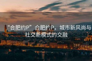 “合肥約P”合肥約P，城市新風尚與社交新模式的交融