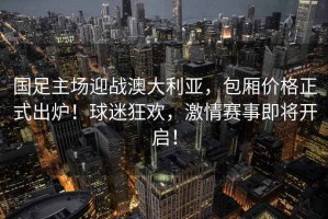 國足主場迎戰澳大利亞，包廂價格正式出爐！球迷狂歡，激情賽事即將開啟！