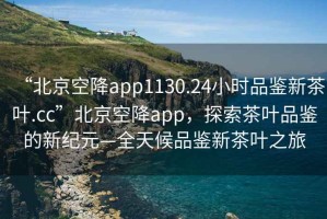 “北京空降app1130.24小時品鑒新茶葉.cc”北京空降app，探索茶葉品鑒的新紀元—全天候品鑒新茶葉之旅