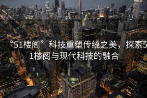 “51樓閣”科技重塑傳統之美，探索51樓閣與現代科技的融合
