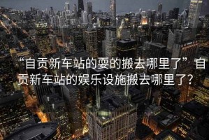 “自貢新車站的耍的搬去哪里了”自貢新車站的娛樂設施搬去哪里了？