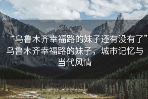 “烏魯木齊幸福路的妹子還有沒有了”烏魯木齊幸福路的妹子，城市記憶與當代風情