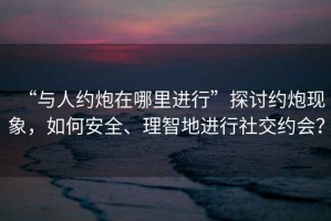 “與人約炮在哪里進行”探討約炮現象，如何安全、理智地進行社交約會？