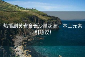 熱播劇黃雀含長沙量超高，本土元素引熱議！