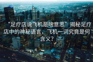 “足療店說飛機是啥意思”揭秘足療店中的神秘語言，飛機一詞究竟是何含義？