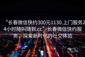 “長春微信快約300元1130.上門服務24小時隨叫隨到.cc”長春微信快約服務，探索新時代的社交體驗