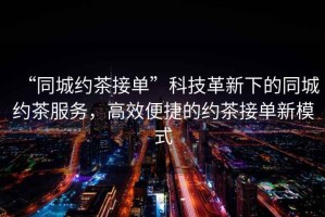 “同城約茶接單”科技革新下的同城約茶服務，高效便捷的約茶接單新模式