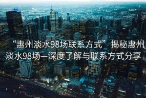 “惠州淡水98場聯(lián)系方式”揭秘惠州淡水98場—深度了解與聯(lián)系方式分享