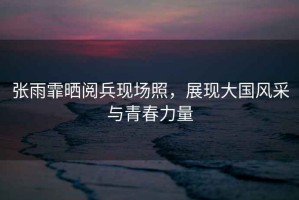 張雨霏曬閱兵現場照，展現大國風采與青春力量
