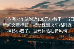 “株洲火車站附近100元小巷子”當日新聞文章標題，揭秘株洲火車站附近神秘小巷子，百元體驗獨特風情
