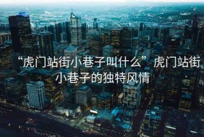 “虎門站街小巷子叫什么”虎門站街小巷子的獨特風情