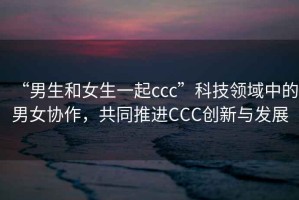 “男生和女生一起ccc”科技領域中的男女協作，共同推進CCC創新與發展