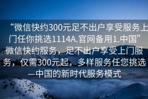“微信快約300元足不出戶享受服務上門任你挑選1114A.官網備用1.中國”微信快約服務，足不出戶享受上門服務，僅需300元起，多樣服務任您挑選—中國的新時代服務模式