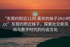 “東莞約附近1130.喜歡的妹子24小時.cc”東莞約附近妹子，探索社交新風尚與數字時代的約會文化