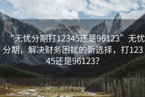 “無憂分期打12345還是96123”無憂分期，解決財務困擾的新選擇，打12345還是96123？